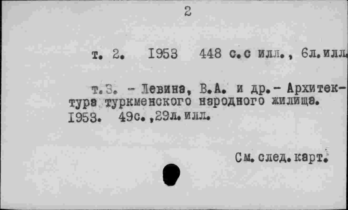 ﻿2
і. 2.	1953	448 с. с илл., 6л. ил
т.З. - Левина, В. А. и др.- Архи тек турэ туркменского народного жилища. 1953. 49с. ,29л. илл.
См. след. карт.